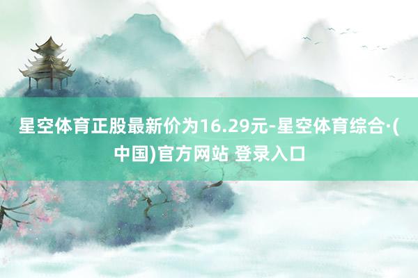 星空体育正股最新价为16.29元-星空体育综合·(中国)官方网站 登录入口