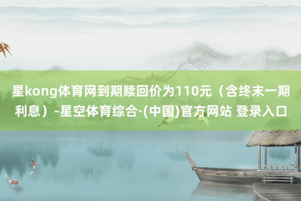 星kong体育网到期赎回价为110元（含终末一期利息）-星空体育综合·(中国)官方网站 登录入口