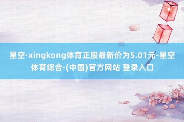 星空·xingkong体育正股最新价为5.01元-星空体育综合·(中国)官方网站 登录入口