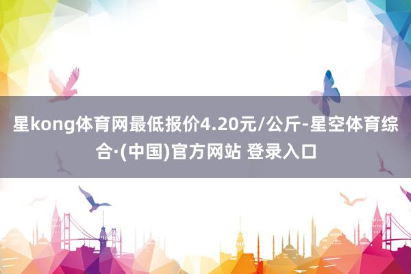 星kong体育网最低报价4.20元/公斤-星空体育综合·(中国)官方网站 登录入口