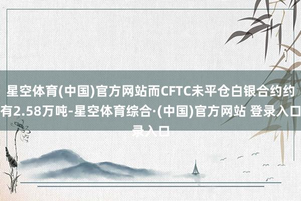 星空体育(中国)官方网站而CFTC未平仓白银合约约有2.58万吨-星空体育综合·(中国)官方网站 登录入口