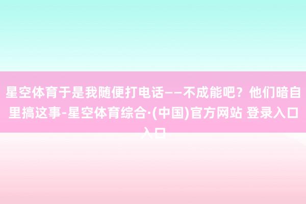 星空体育于是我随便打电话——不成能吧？他们暗自里搞这事-星空体育综合·(中国)官方网站 登录入口