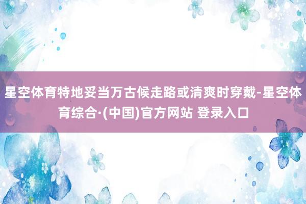星空体育特地妥当万古候走路或清爽时穿戴-星空体育综合·(中国)官方网站 登录入口
