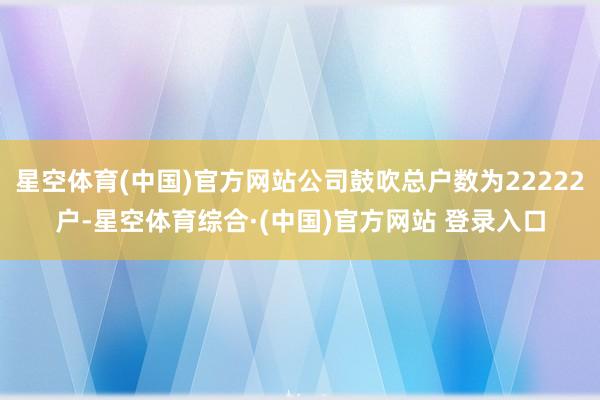 星空体育(中国)官方网站公司鼓吹总户数为22222户-星空体育综合·(中国)官方网站 登录入口