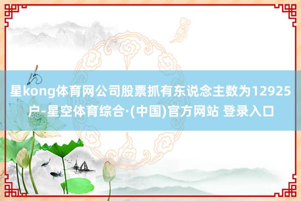 星kong体育网公司股票抓有东说念主数为12925户-星空体育综合·(中国)官方网站 登录入口