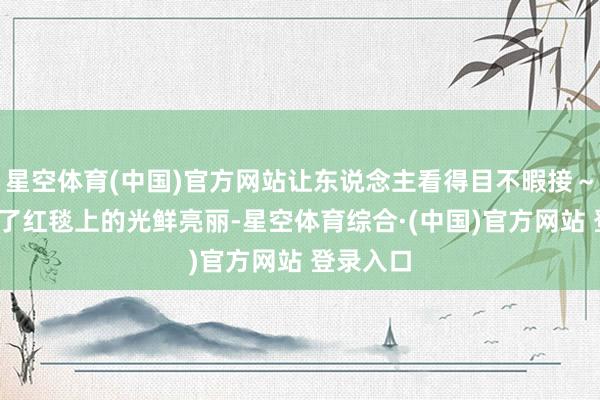 星空体育(中国)官方网站让东说念主看得目不暇接~?但看多了红毯上的光鲜亮丽-星空体育综合·(中国)官方网站 登录入口