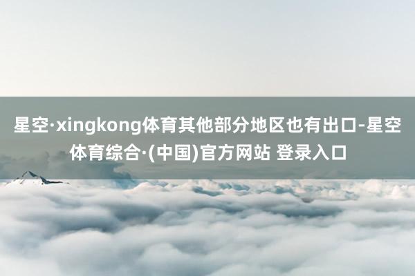 星空·xingkong体育其他部分地区也有出口-星空体育综合·(中国)官方网站 登录入口