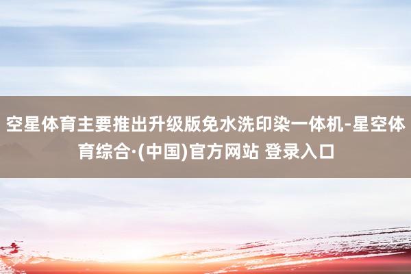 空星体育主要推出升级版免水洗印染一体机-星空体育综合·(中国)官方网站 登录入口