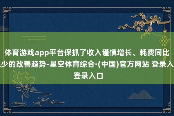 体育游戏app平台保抓了收入谨慎增长、耗费同比减少的改善趋势-星空体育综合·(中国)官方网站 登录入口