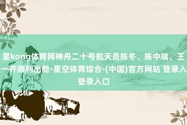 星kong体育网神舟二十号航天员陈冬、陈中瑞、王杰一齐顺利出舱-星空体育综合·(中国)官方网站 登录入口