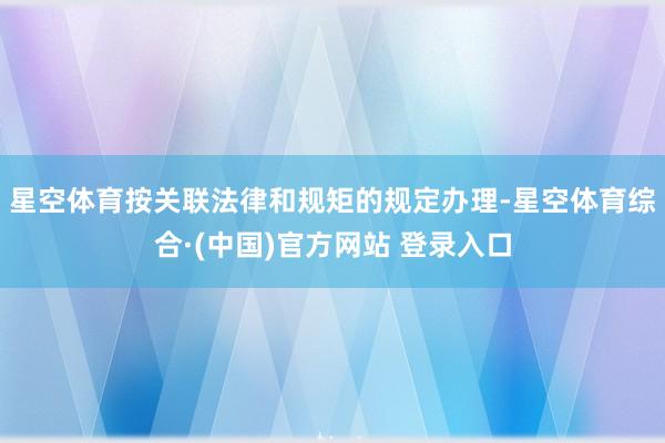 星空体育按关联法律和规矩的规定办理-星空体育综合·(中国)官方网站 登录入口